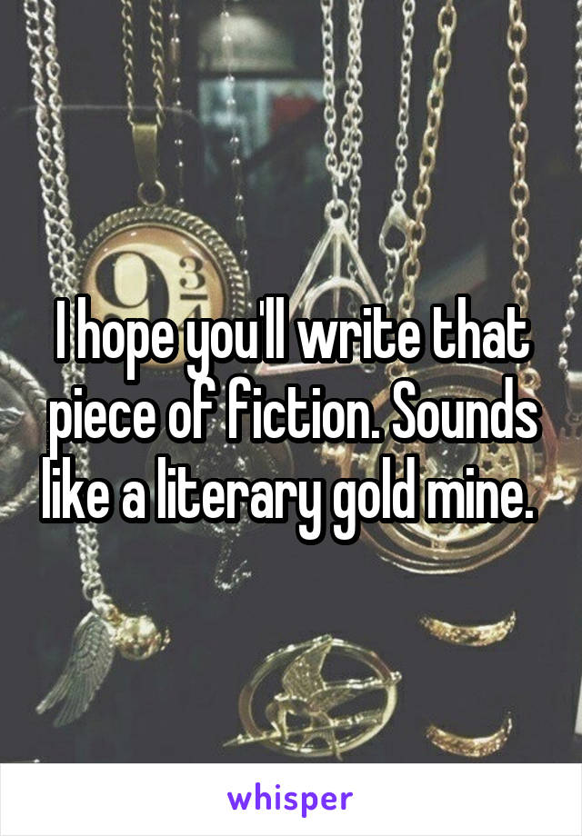 I hope you'll write that piece of fiction. Sounds like a literary gold mine. 