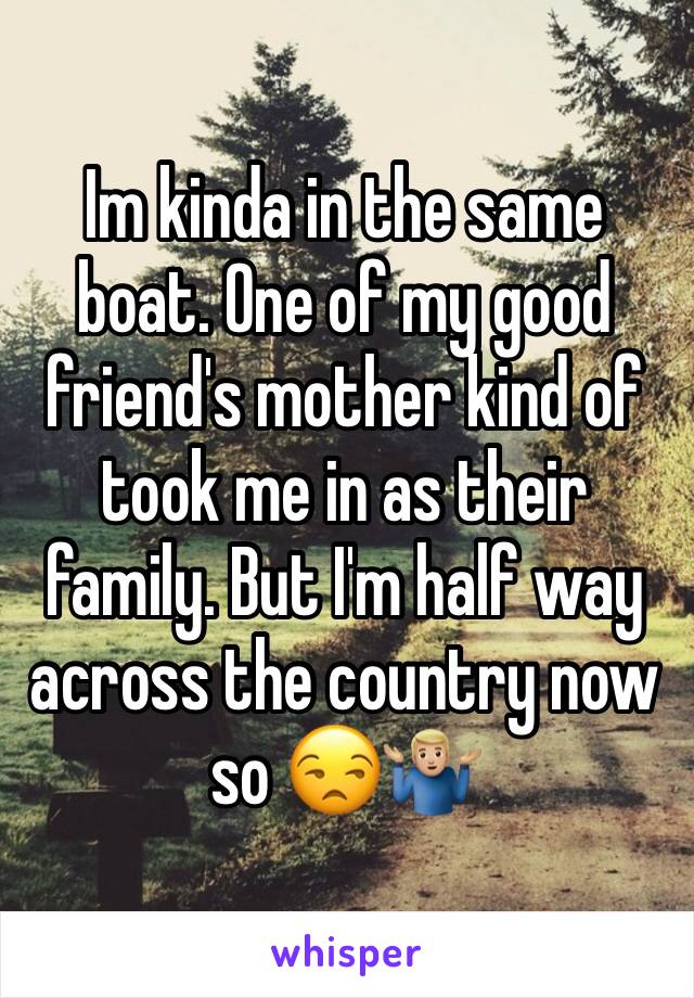 Im kinda in the same boat. One of my good friend's mother kind of took me in as their family. But I'm half way across the country now so 😒🤷🏼‍♂️