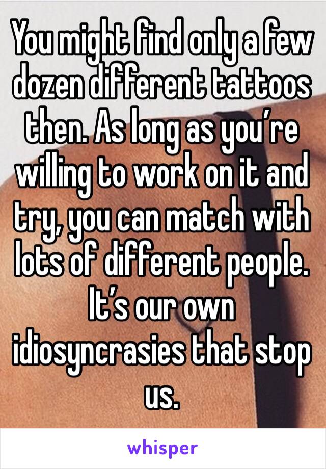You might find only a few dozen different tattoos then. As long as you’re willing to work on it and try, you can match with lots of different people. It’s our own idiosyncrasies that stop us. 