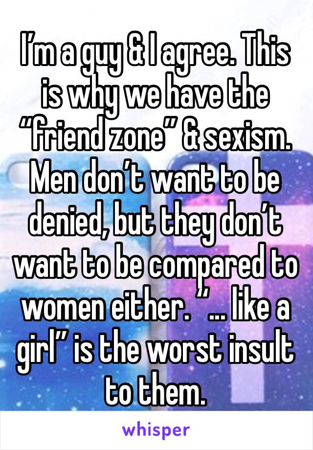I’m a guy & I agree. This is why we have the “friend zone” & sexism. Men don’t want to be denied, but they don’t want to be compared to women either. “... like a girl” is the worst insult to them. 