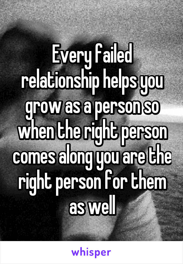 Every failed relationship helps you grow as a person so when the right person comes along you are the right person for them as well