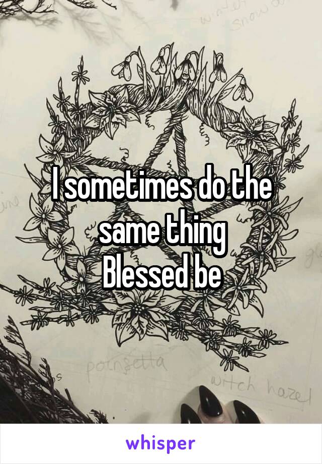 I sometimes do the same thing
Blessed be