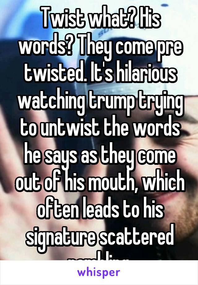 Twist what? His words? They come pre twisted. It's hilarious watching trump trying to untwist the words he says as they come out of his mouth, which often leads to his signature scattered rambling.