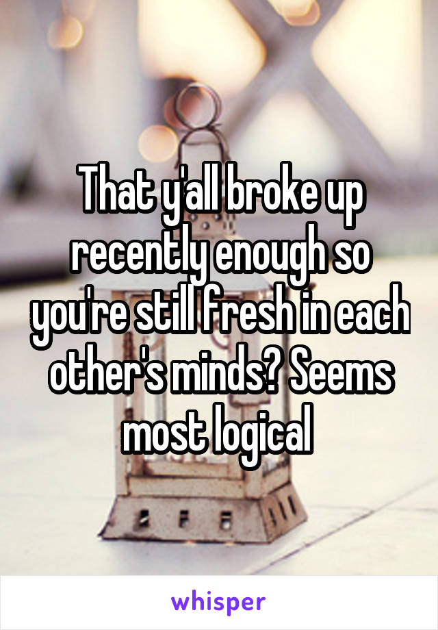 That y'all broke up recently enough so you're still fresh in each other's minds? Seems most logical 