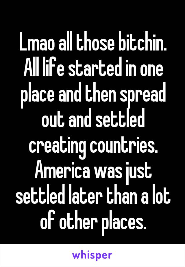 Lmao all those bitchin.
All life started in one place and then spread out and settled creating countries.
America was just settled later than a lot of other places.