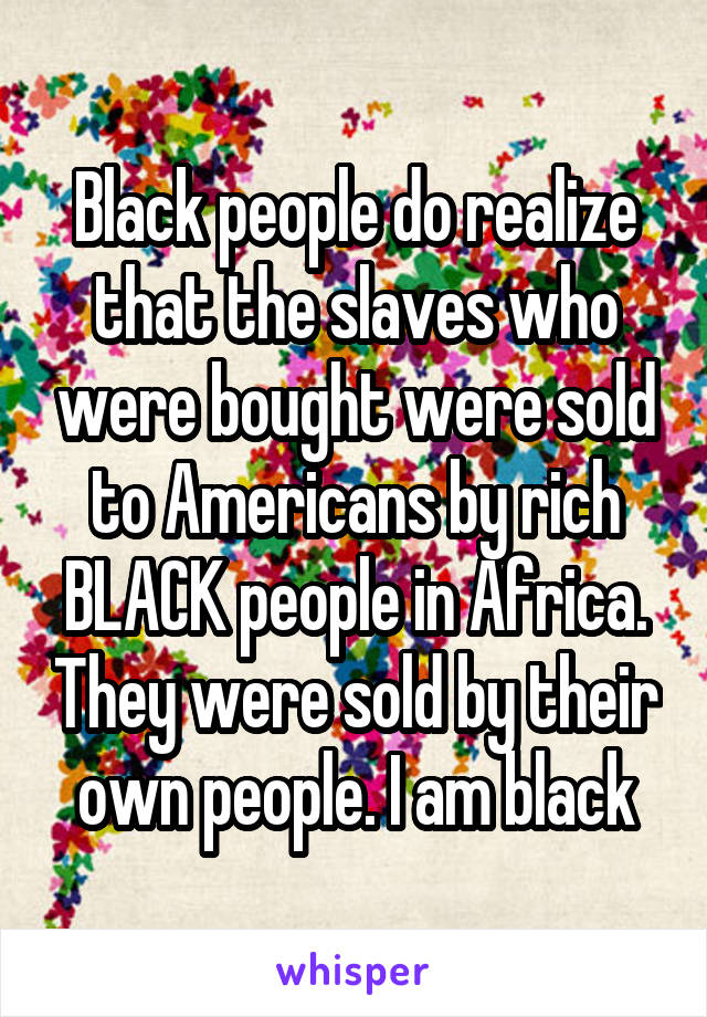Black people do realize that the slaves who were bought were sold to Americans by rich BLACK people in Africa. They were sold by their own people. I am black
