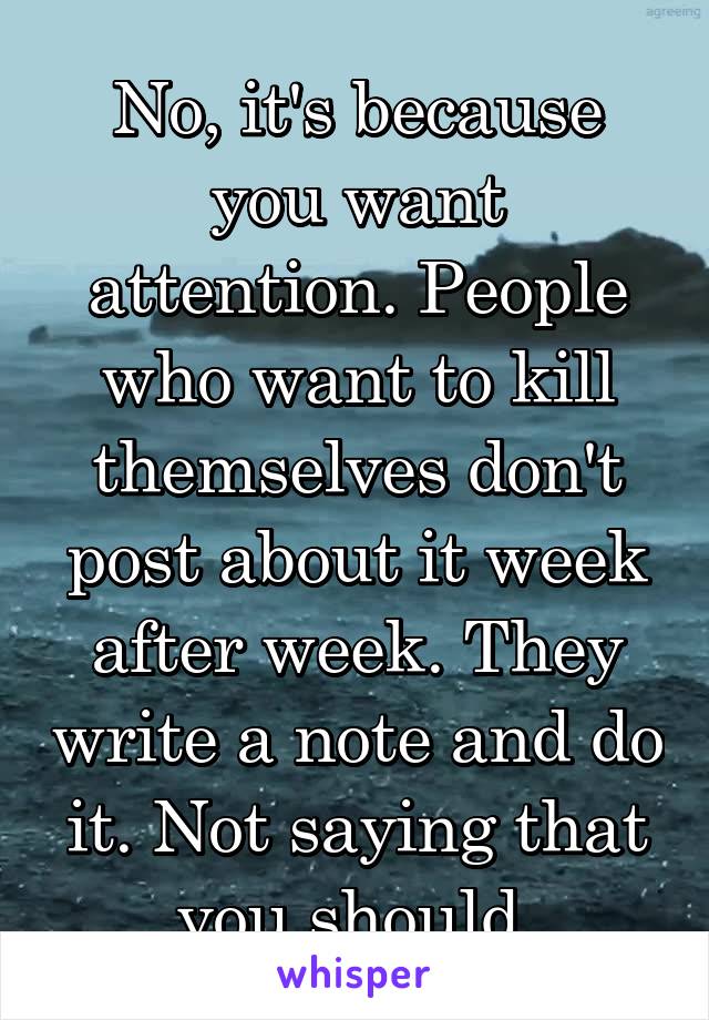 No, it's because you want attention. People who want to kill themselves don't post about it week after week. They write a note and do it. Not saying that you should.