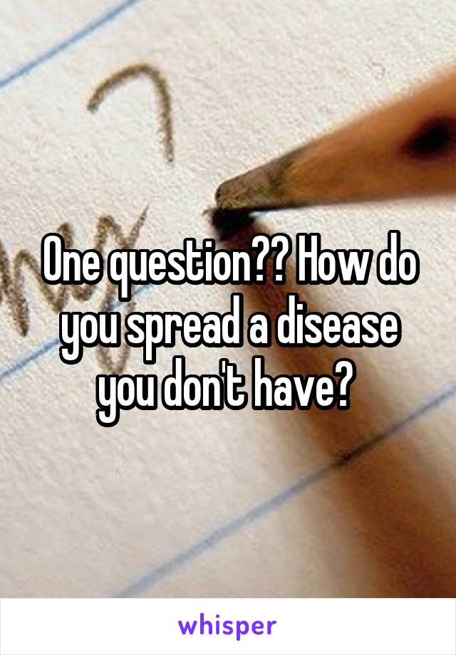 One question?? How do you spread a disease you don't have? 