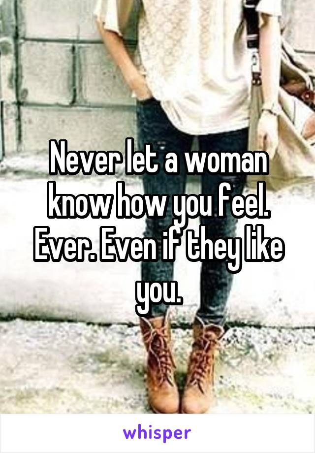 Never let a woman know how you feel. Ever. Even if they like you.