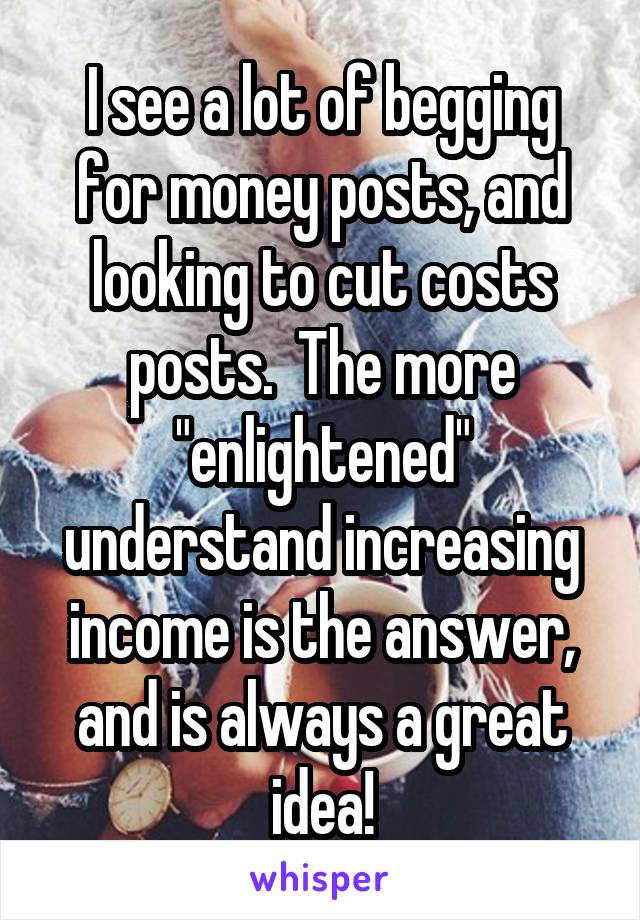 I see a lot of begging for money posts, and looking to cut costs posts.  The more "enlightened" understand increasing income is the answer, and is always a great idea!