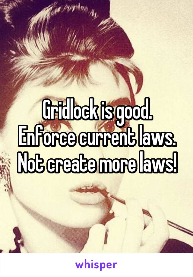 Gridlock is good.
Enforce current laws.
Not create more laws!