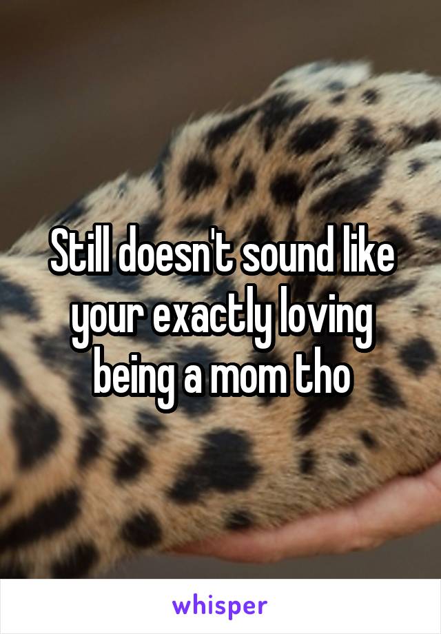 Still doesn't sound like your exactly loving being a mom tho