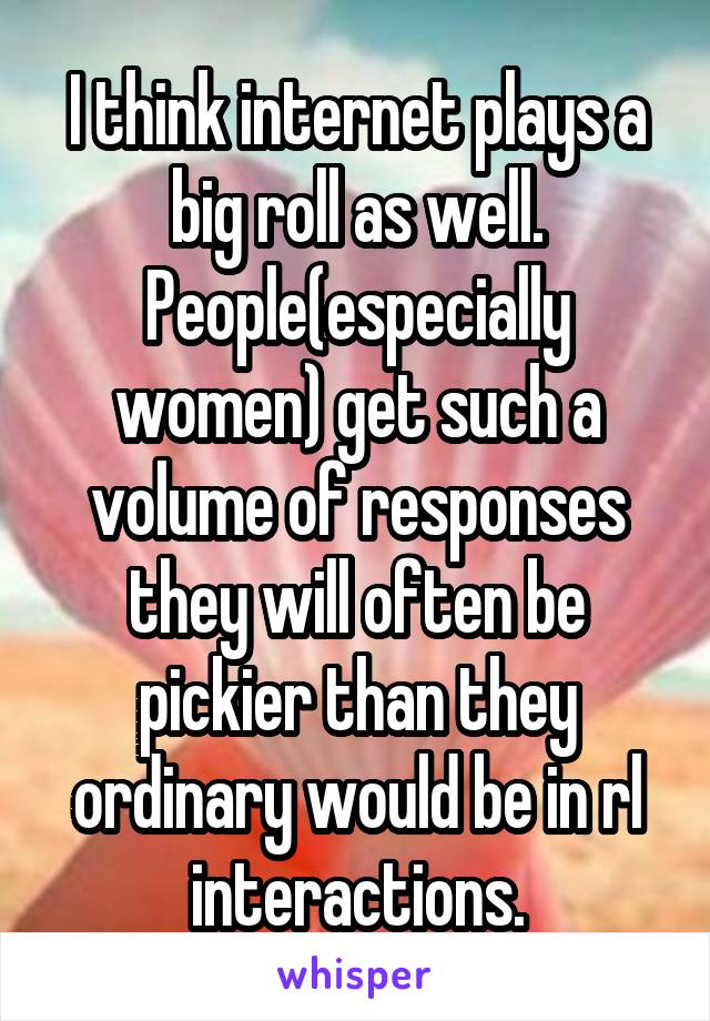 I think internet plays a big roll as well. People(especially women) get such a volume of responses they will often be pickier than they ordinary would be in rl interactions.