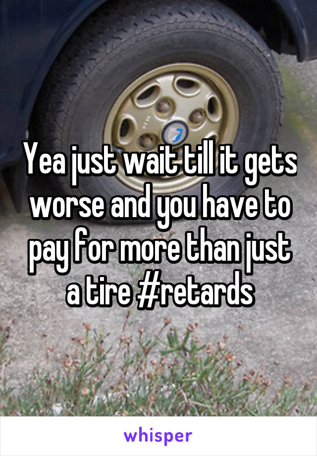 Yea just wait till it gets worse and you have to pay for more than just a tire #retards