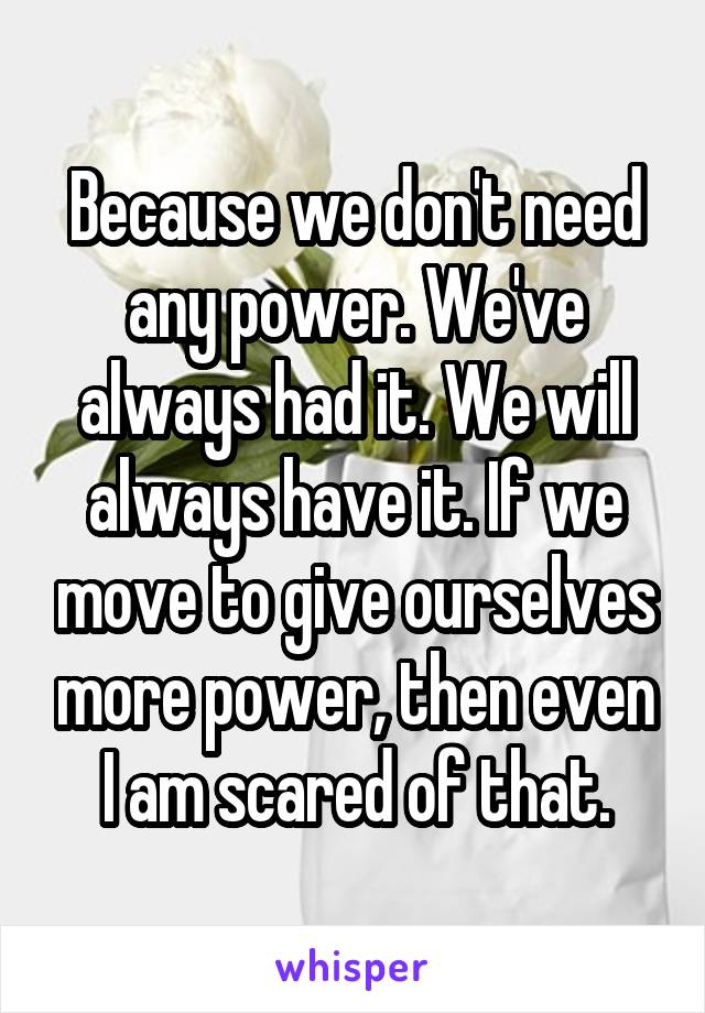 Because we don't need any power. We've always had it. We will always have it. If we move to give ourselves more power, then even I am scared of that.