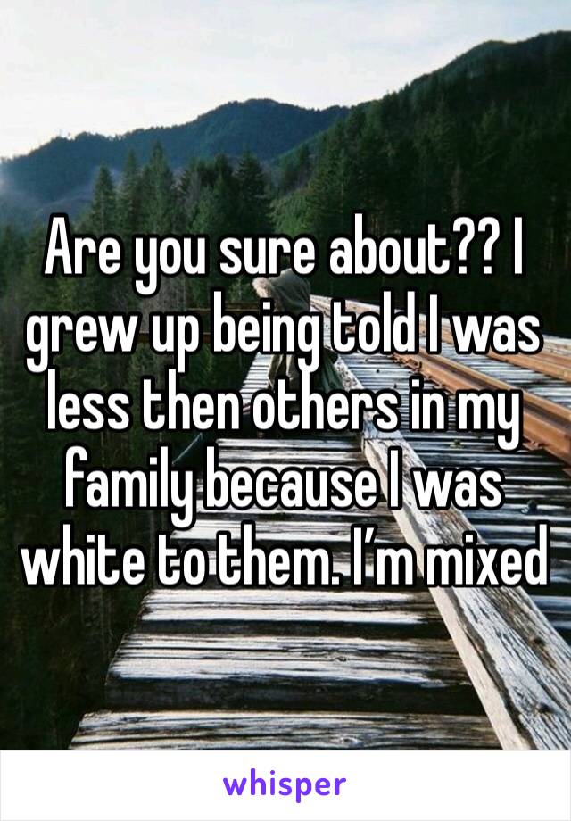 Are you sure about?? I grew up being told I was less then others in my family because I was white to them. I’m mixed