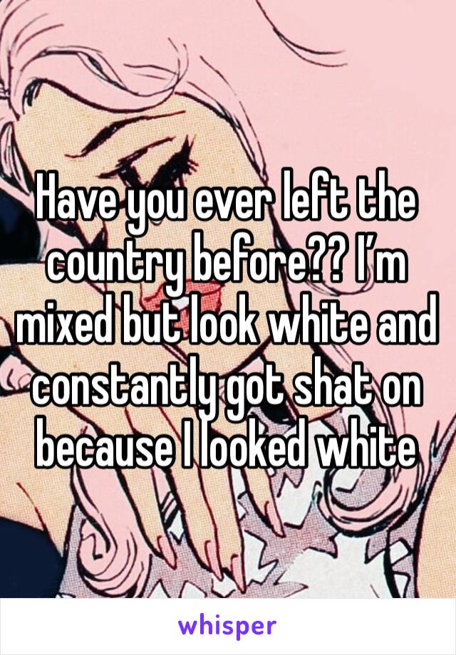 Have you ever left the country before?? I’m mixed but look white and constantly got shat on because I looked white