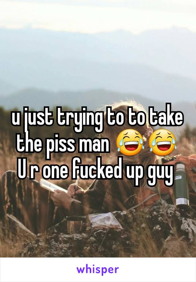u just trying to to take the piss man 😂😂
U r one fucked up guy 