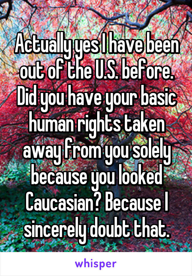 Actually yes I have been out of the U.S. before. Did you have your basic human rights taken away from you solely because you looked Caucasian? Because I sincerely doubt that.