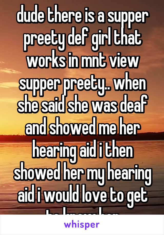 dude there is a supper preety def girl that works in mnt view supper preety.. when she said she was deaf and showed me her hearing aid i then showed her my hearing aid i would love to get to know her
