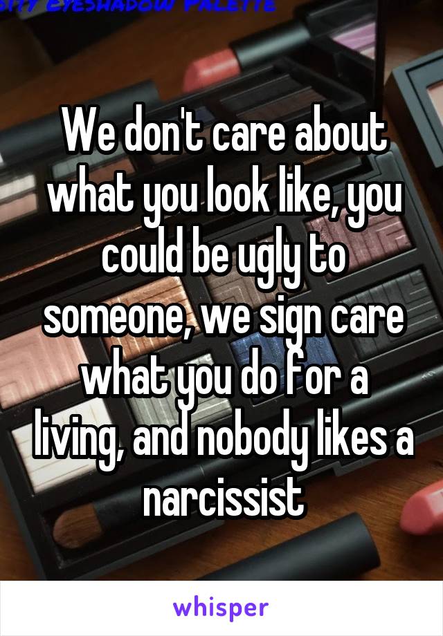 We don't care about what you look like, you could be ugly to someone, we sign care what you do for a living, and nobody likes a narcissist