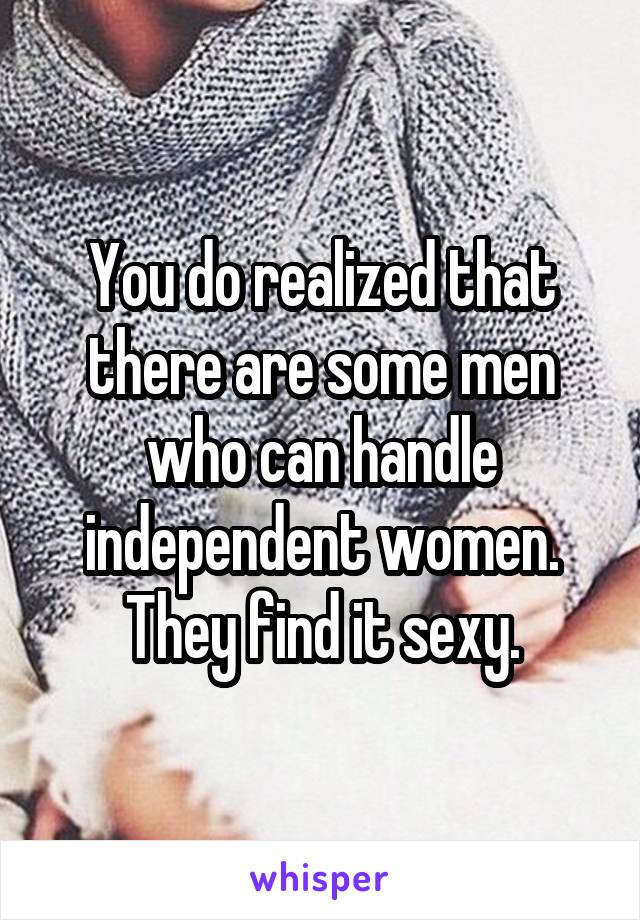 You do realized that there are some men who can handle independent women. They find it sexy.