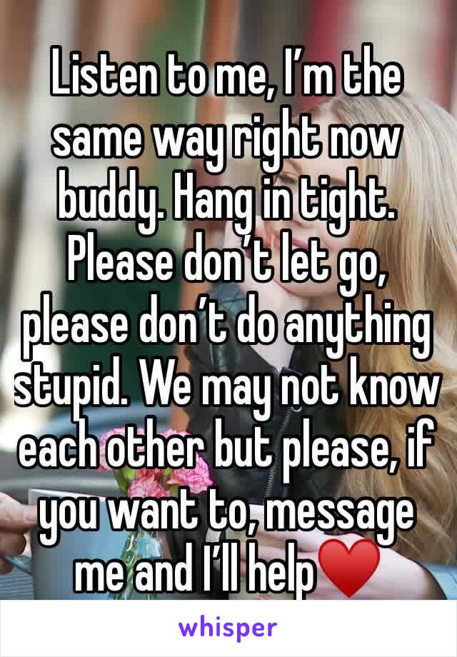 Listen to me, I’m the same way right now buddy. Hang in tight. Please don’t let go, please don’t do anything stupid. We may not know each other but please, if you want to, message me and I’ll help♥️