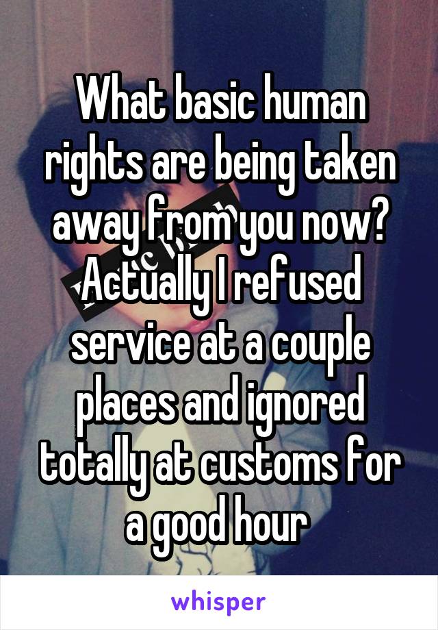 What basic human rights are being taken away from you now? Actually I refused service at a couple places and ignored totally at customs for a good hour 