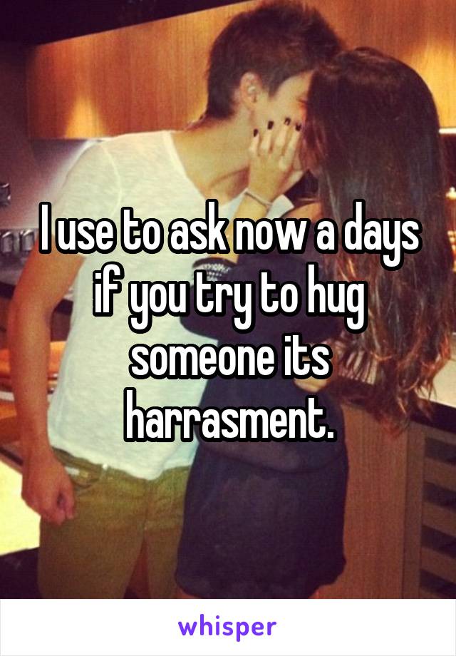 I use to ask now a days if you try to hug someone its harrasment.