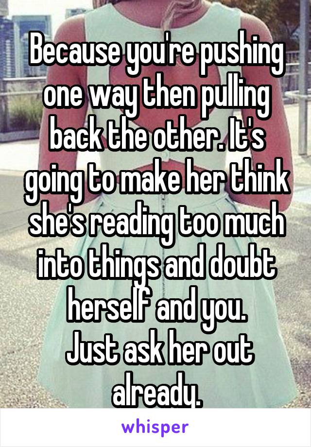 Because you're pushing one way then pulling back the other. It's going to make her think she's reading too much into things and doubt herself and you.
 Just ask her out already.