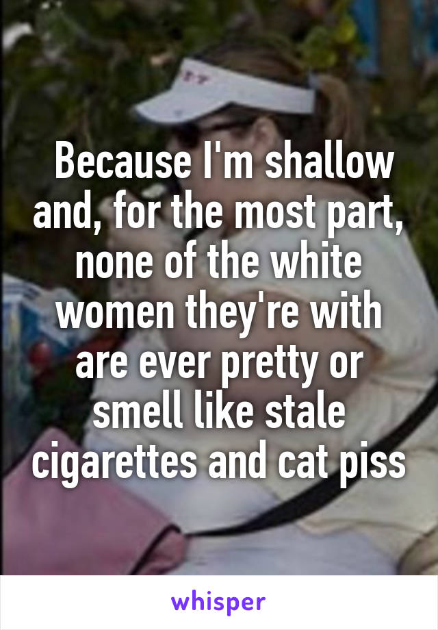  Because I'm shallow and, for the most part, none of the white women they're with are ever pretty or smell like stale cigarettes and cat piss