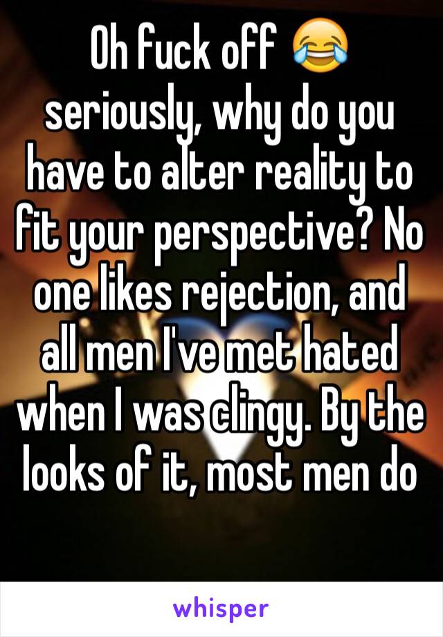 Oh fuck off 😂 seriously, why do you have to alter reality to fit your perspective? No one likes rejection, and all men I've met hated when I was clingy. By the looks of it, most men do