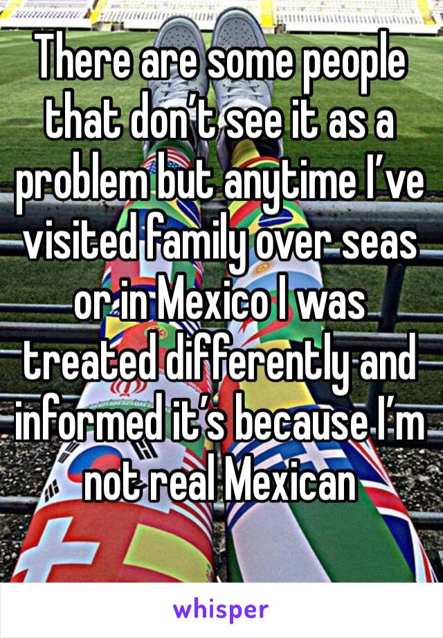 There are some people that don’t see it as a problem but anytime I’ve visited family over seas or in Mexico I was treated differently and informed it’s because I’m not real Mexican 