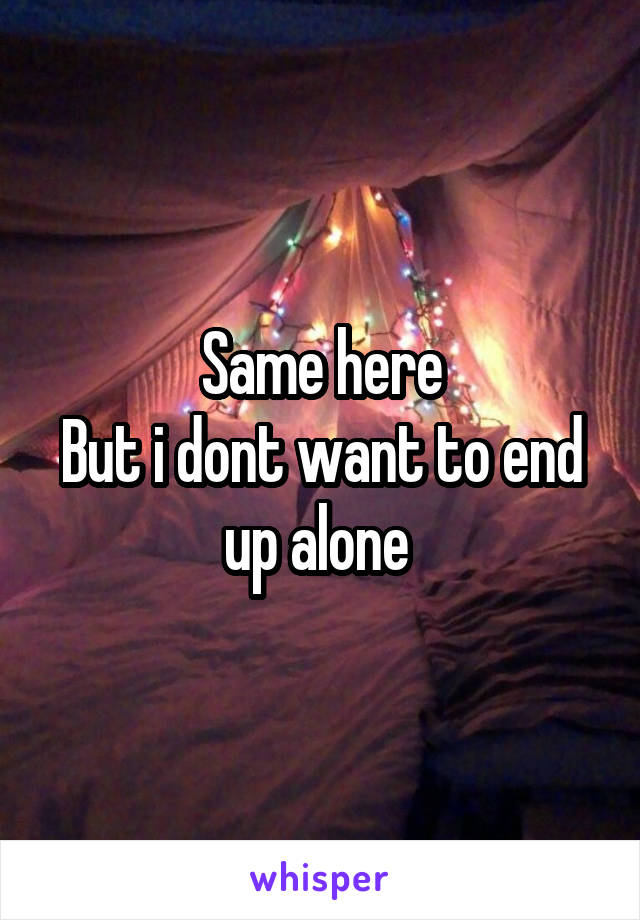 Same here
But i dont want to end up alone 