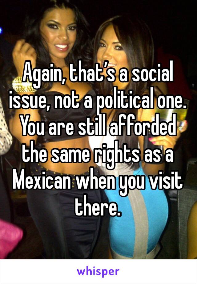 Again, that’s a social issue, not a political one. You are still afforded the same rights as a Mexican when you visit there.