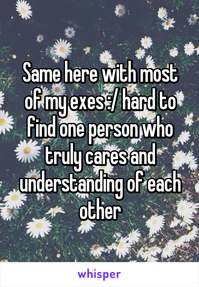 Same here with most of my exes :/ hard to find one person who truly cares and understanding of each other