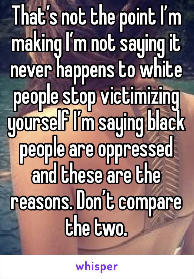 That’s not the point I’m making I’m not saying it never happens to white people stop victimizing yourself I’m saying black people are oppressed and these are the reasons. Don’t compare the two.