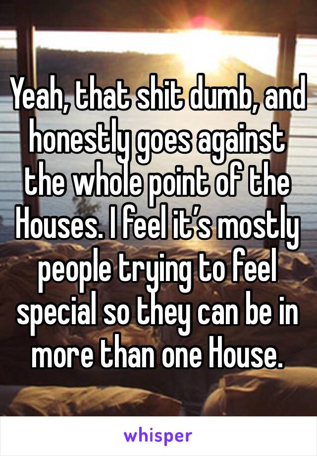 Yeah, that shit dumb, and honestly goes against the whole point of the Houses. I feel it’s mostly people trying to feel special so they can be in more than one House.