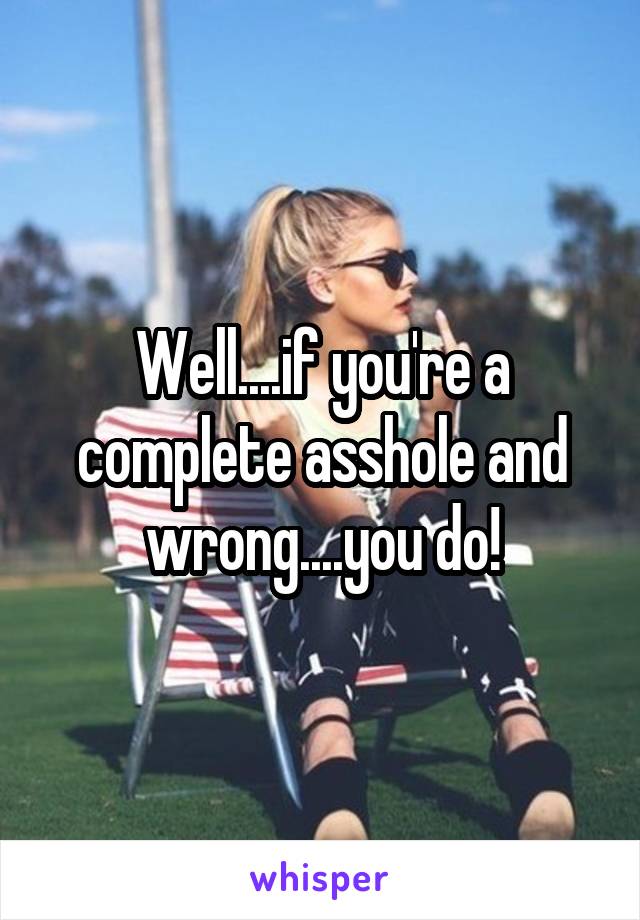 Well....if you're a complete asshole and wrong....you do!