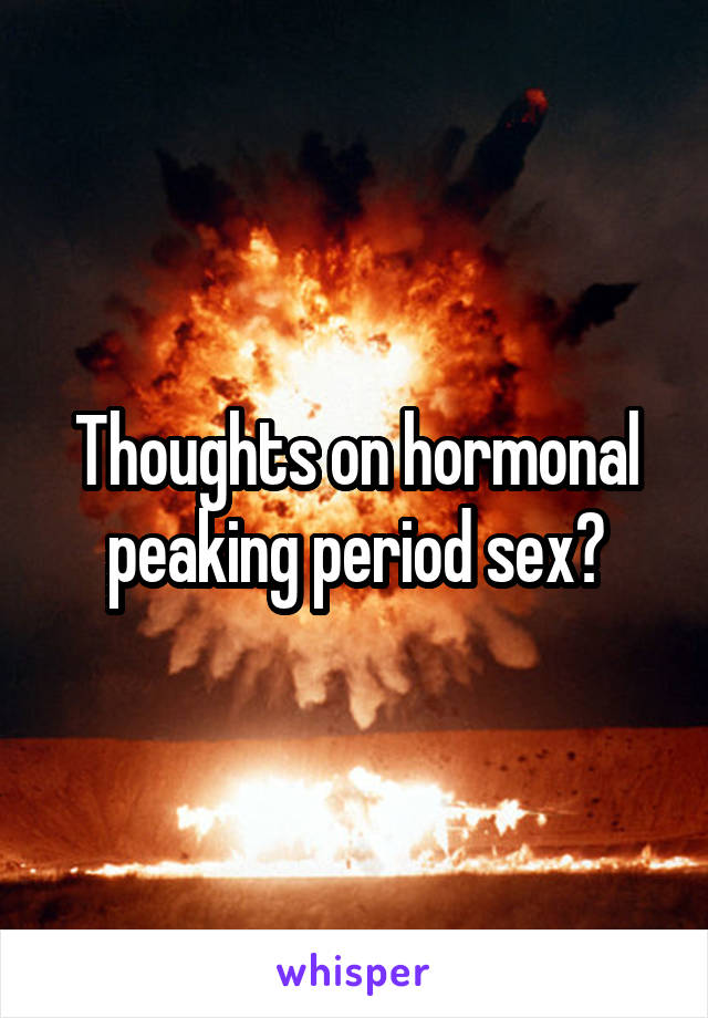 Thoughts on hormonal peaking period sex?