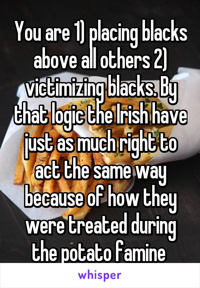 You are 1) placing blacks above all others 2) victimizing blacks. By that logic the Irish have just as much right to act the same way because of how they were treated during the potato famine 