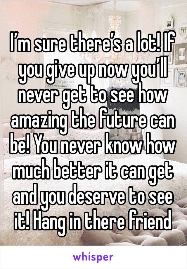 I’m sure there’s a lot! If you give up now you’ll never get to see how amazing the future can be! You never know how much better it can get and you deserve to see it! Hang in there friend