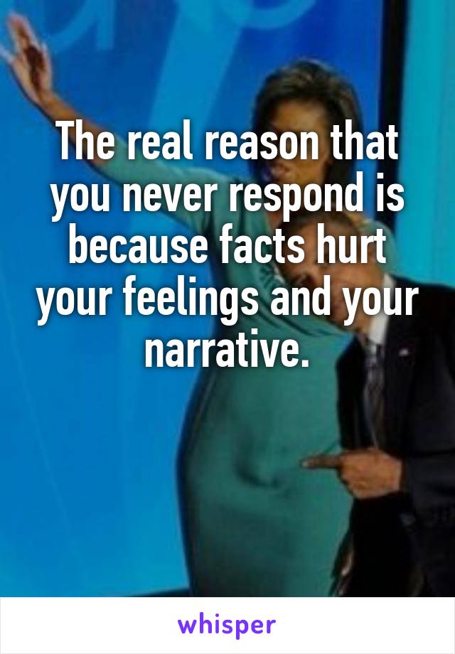 The real reason that you never respond is because facts hurt your feelings and your narrative.


