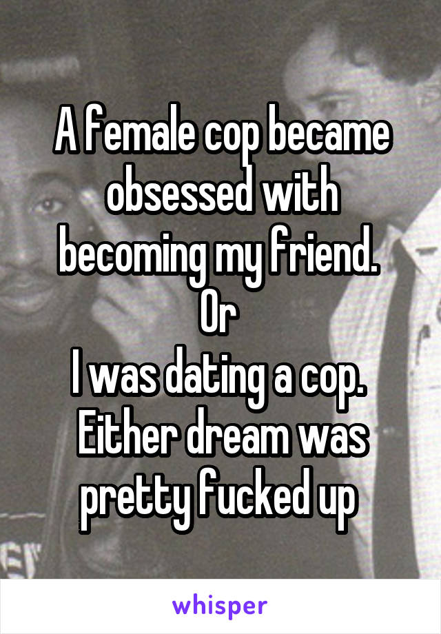 A female cop became obsessed with becoming my friend. 
Or 
I was dating a cop. 
Either dream was pretty fucked up 
