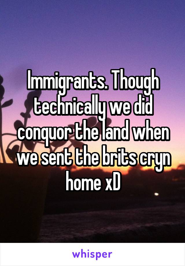 Immigrants. Though technically we did conquor the land when we sent the brits cryn home xD