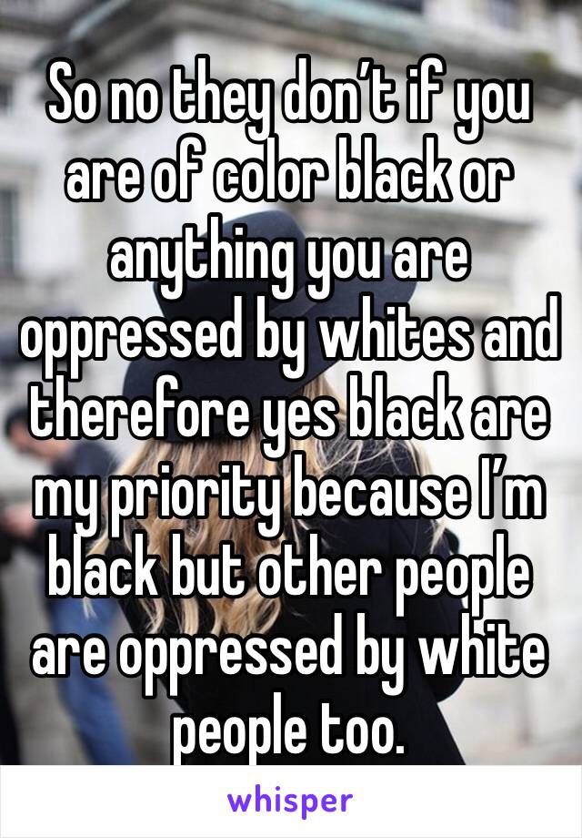 So no they don’t if you are of color black or anything you are oppressed by whites and therefore yes black are my priority because I’m black but other people are oppressed by white people too. 