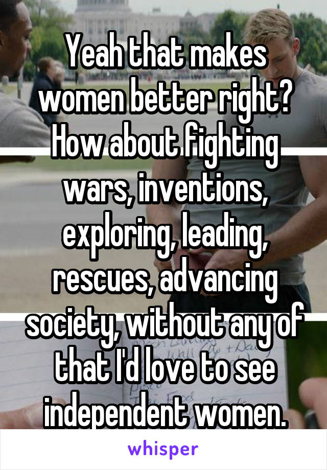 Yeah that makes women better right? How about fighting wars, inventions, exploring, leading, rescues, advancing society, without any of that I'd love to see independent women.