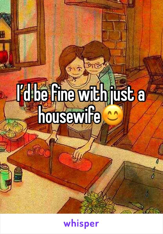 I’d be fine with just a housewife😊