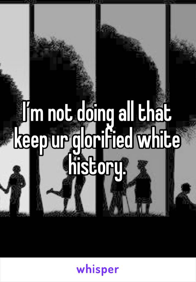 I’m not doing all that keep ur glorified white history. 