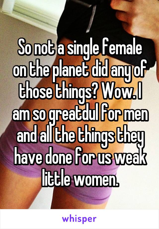 So not a single female on the planet did any of those things? Wow. I am so greatdul for men and all the things they have done for us weak little women.